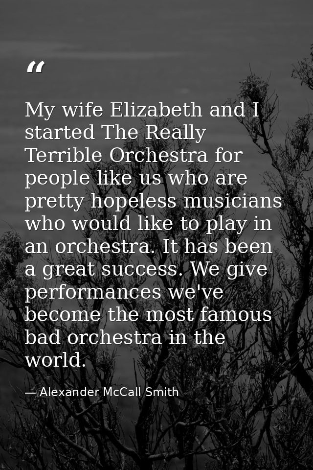 My wife Elizabeth and I started The Really Terrible Orchestra for people like us who are pretty hopeless musicians who w — Alexander McCall Smith