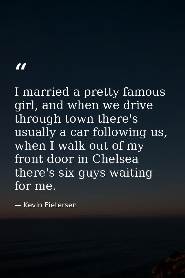 I married a pretty famous girl, and when we drive through town there's usually a car following us, when I walk out of my — Kevin Pietersen