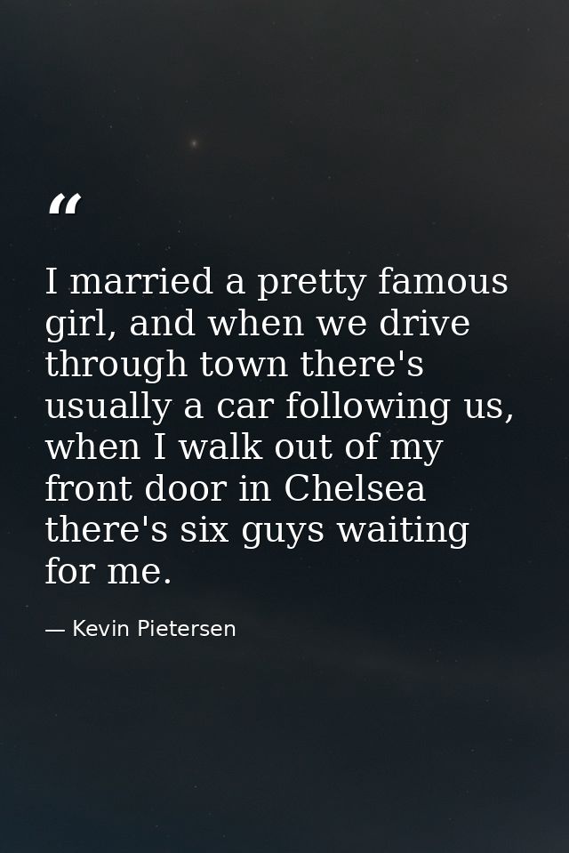 I married a pretty famous girl, and when we drive through town there's usually a car following us, when I walk out of my — Kevin Pietersen