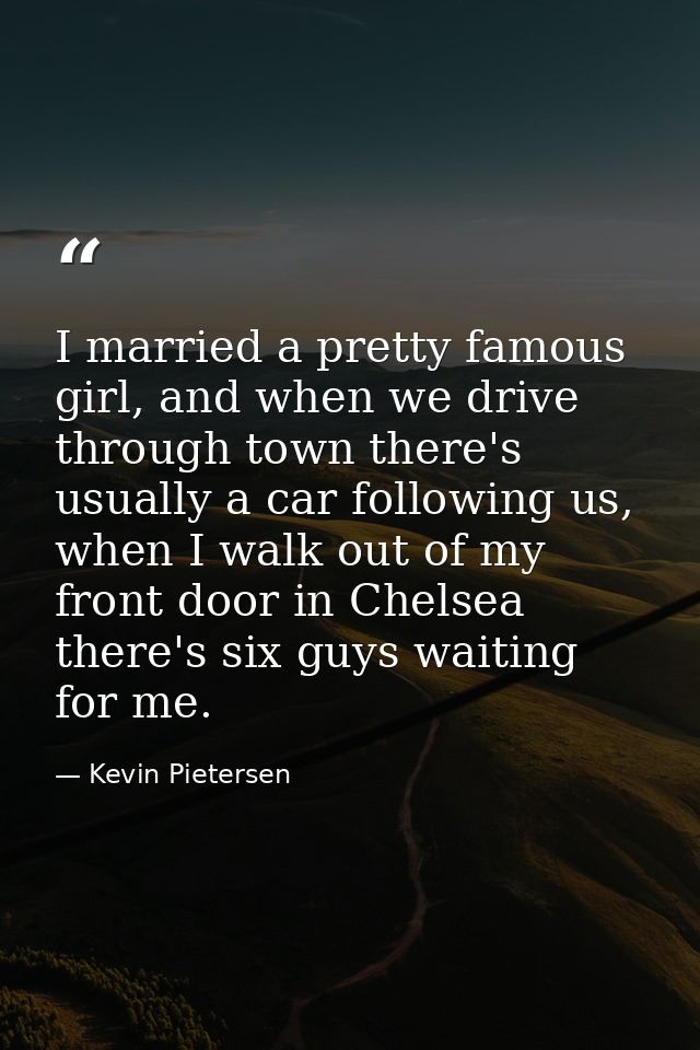 I married a pretty famous girl, and when we drive through town there's usually a car following us, when I walk out of my — Kevin Pietersen