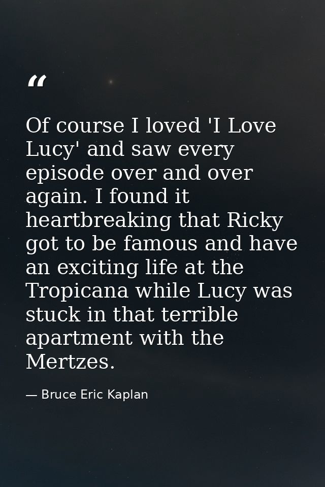 Of course I loved 'I Love Lucy' and saw every episode over and over again. I found it heartbreaking that Ricky got to be — Bruce Eric Kaplan