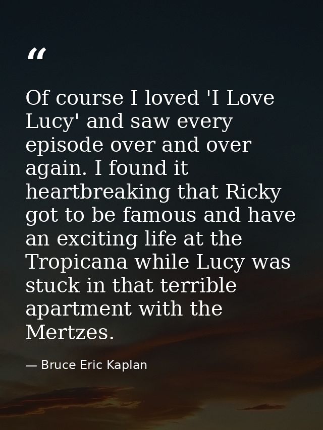 Of course I loved 'I Love Lucy' and saw every episode over and over again. I found it heartbreaking that Ricky got to be — Bruce Eric Kaplan
