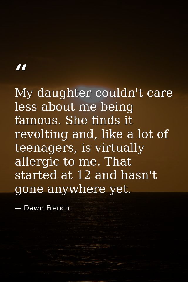 My daughter couldn't care less about me being famous. She finds it revolting and, like a lot of teenagers, is virtually  — Dawn French