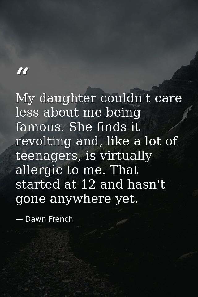 My daughter couldn't care less about me being famous. She finds it revolting and, like a lot of teenagers, is virtually  — Dawn French
