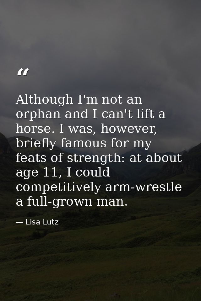 Although I'm not an orphan and I can't lift a horse. I was, however, briefly famous for my feats of strength: at about a — Lisa Lutz