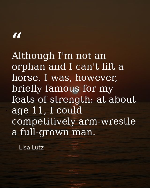 Although I'm not an orphan and I can't lift a horse. I was, however, briefly famous for my feats of strength: at about a — Lisa Lutz