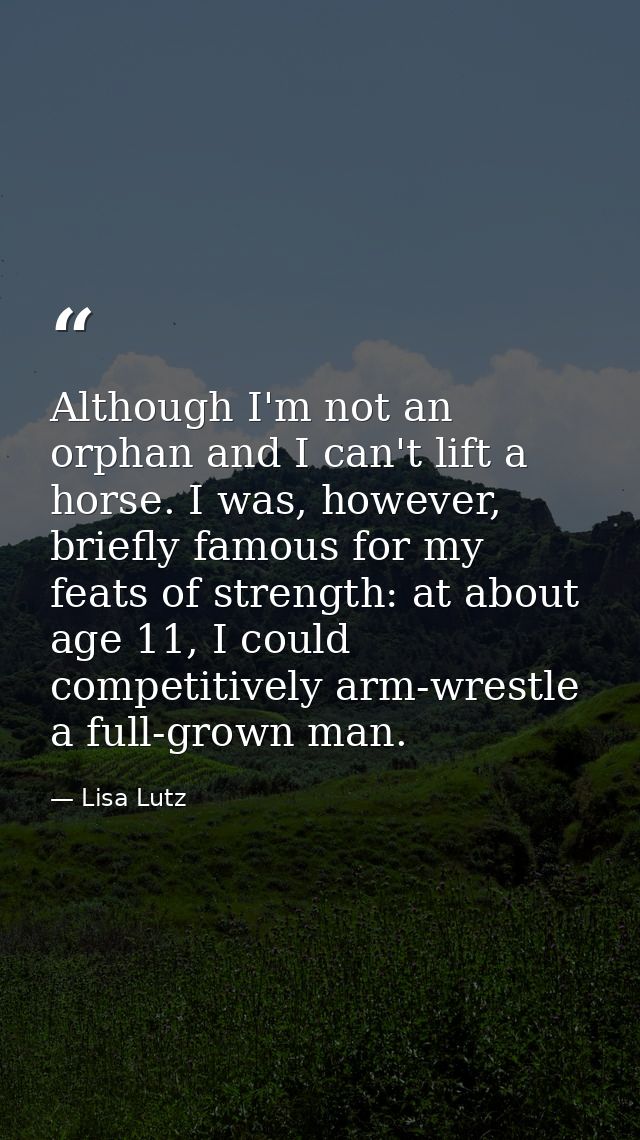 Although I'm not an orphan and I can't lift a horse. I was, however, briefly famous for my feats of strength: at about a — Lisa Lutz