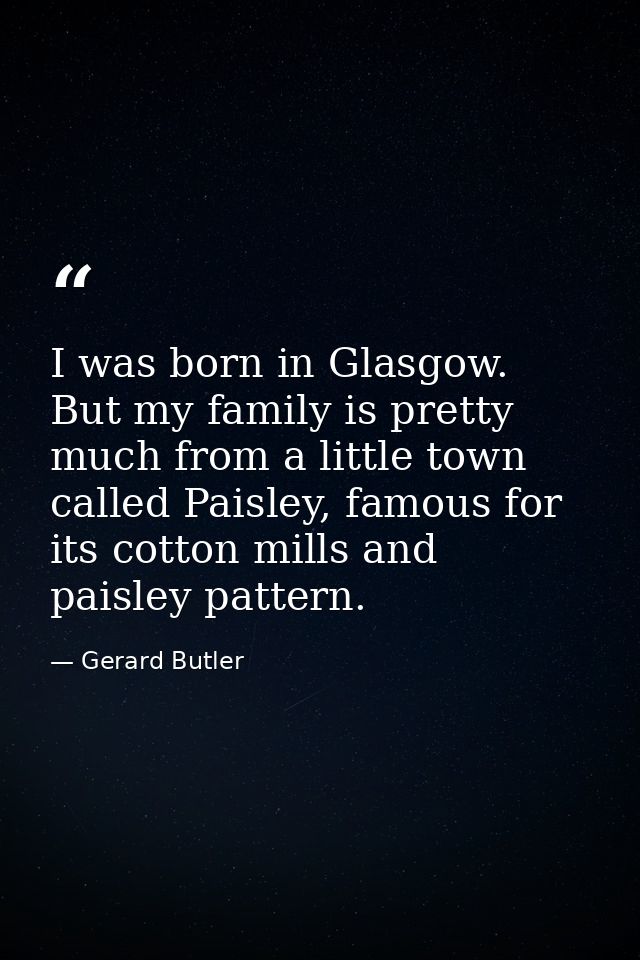 I was born in Glasgow. But my family is pretty much from a little town called Paisley, famous for its cotton mills and p — Gerard Butler