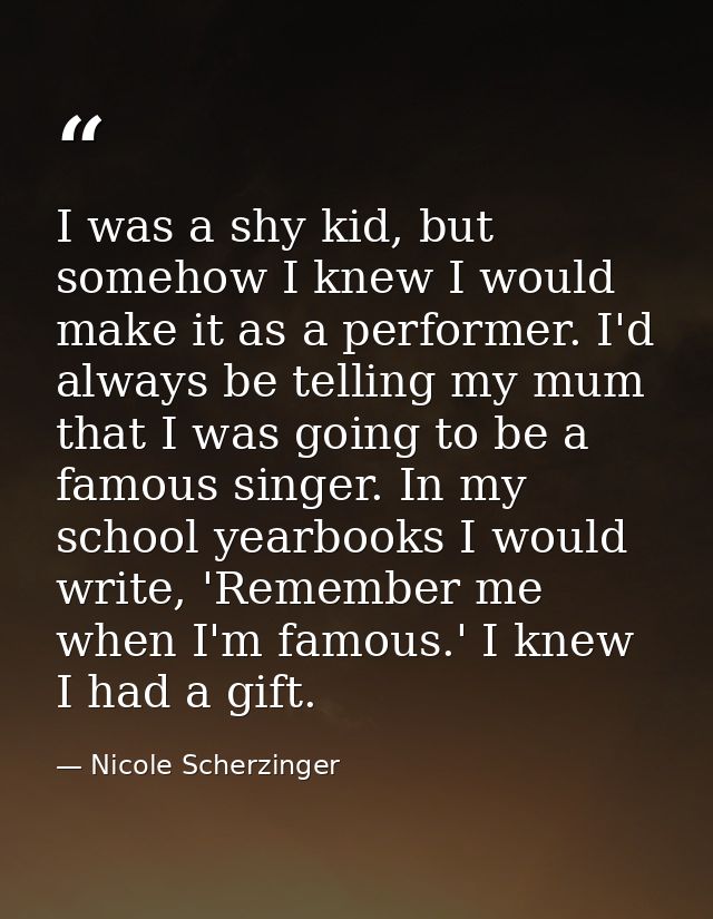 I was a shy kid, but somehow I knew I would make it as a performer. I'd always be telling my mum that I was going to be  — Nicole Scherzinger