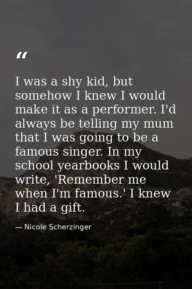 I was a shy kid, but somehow I knew I would make it as a performer. I'd always be telling my mum that I was going to be  — Nicole Scherzinger