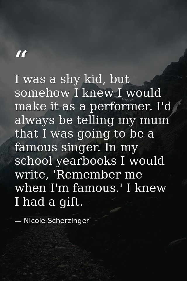 I was a shy kid, but somehow I knew I would make it as a performer. I'd always be telling my mum that I was going to be  — Nicole Scherzinger
