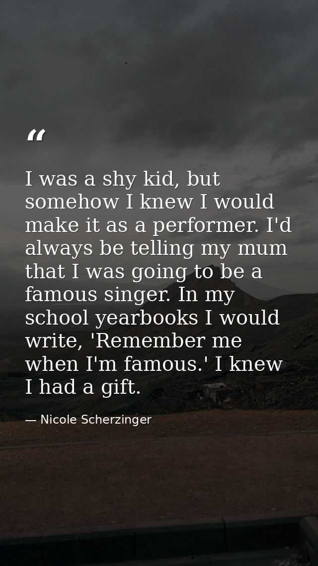 I was a shy kid, but somehow I knew I would make it as a performer. I'd always be telling my mum that I was going to be  — Nicole Scherzinger