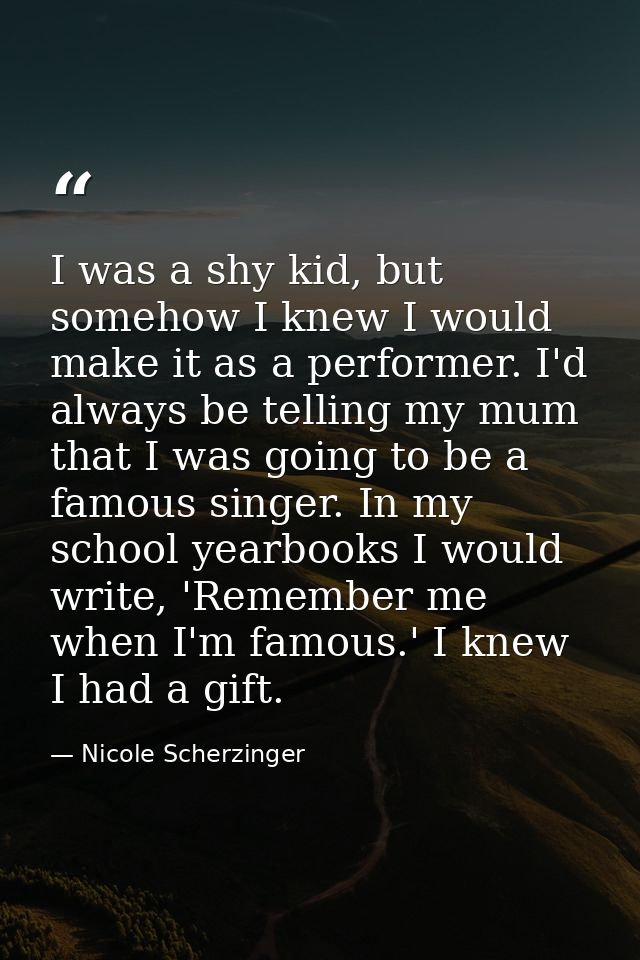 I was a shy kid, but somehow I knew I would make it as a performer. I'd always be telling my mum that I was going to be  — Nicole Scherzinger