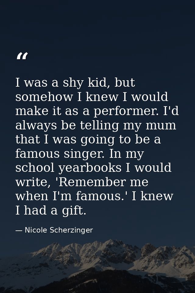 I was a shy kid, but somehow I knew I would make it as a performer. I'd always be telling my mum that I was going to be  — Nicole Scherzinger