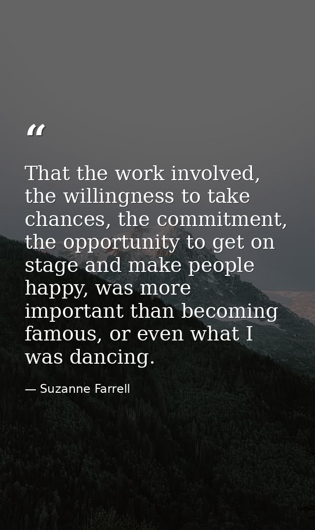 That the work involved, the willingness to take chances, the commitment, the opportunity to get on stage and make people — Suzanne Farrell