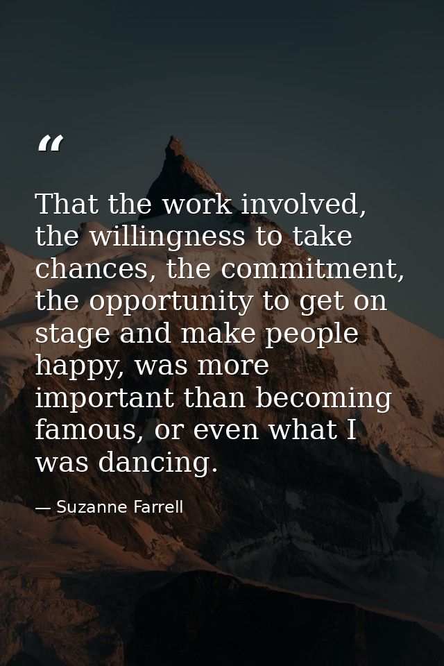 That the work involved, the willingness to take chances, the commitment, the opportunity to get on stage and make people — Suzanne Farrell