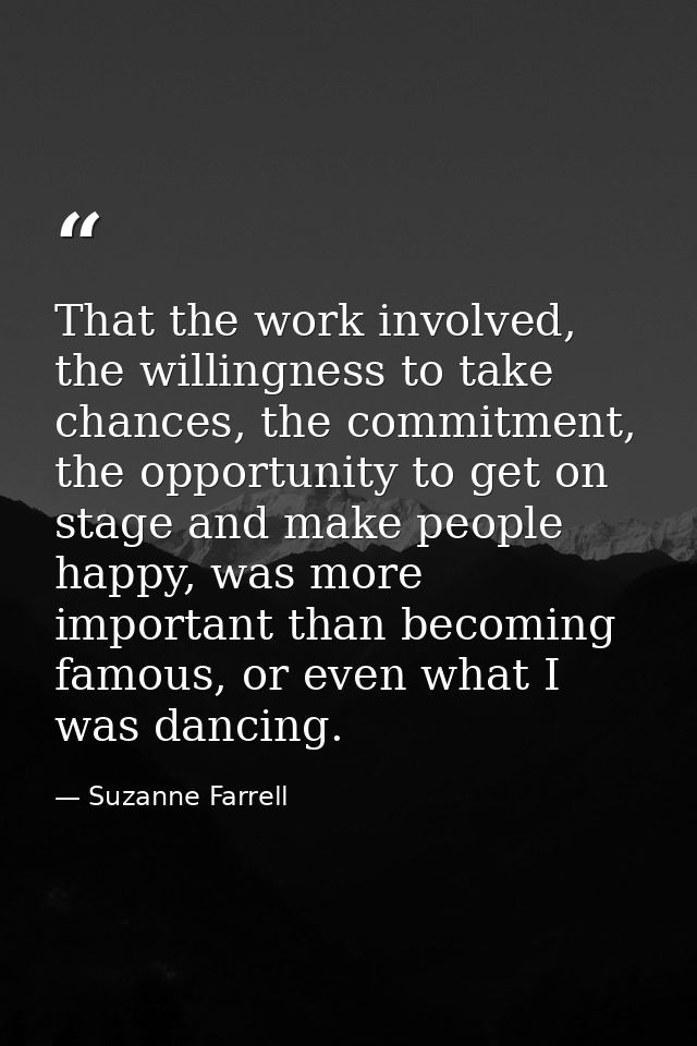 That the work involved, the willingness to take chances, the commitment, the opportunity to get on stage and make people — Suzanne Farrell