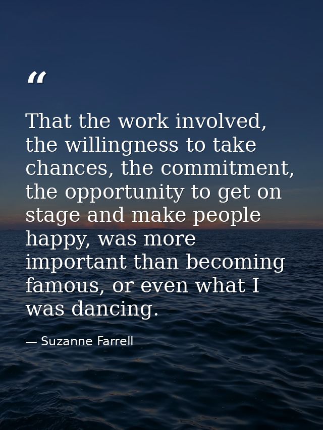 That the work involved, the willingness to take chances, the commitment, the opportunity to get on stage and make people — Suzanne Farrell