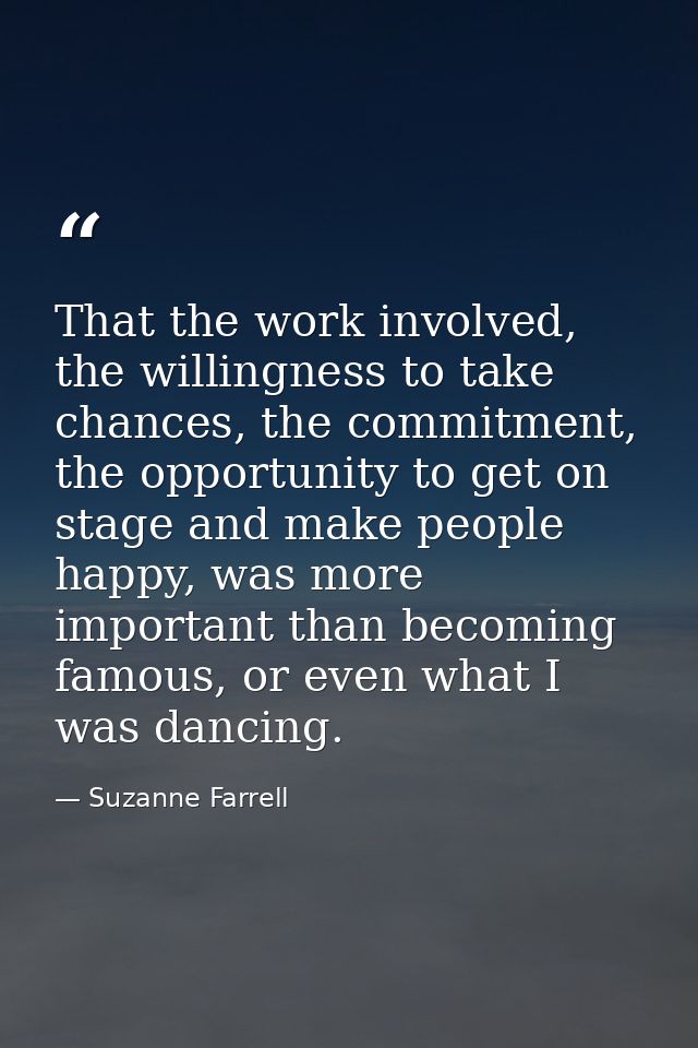 That the work involved, the willingness to take chances, the commitment, the opportunity to get on stage and make people — Suzanne Farrell