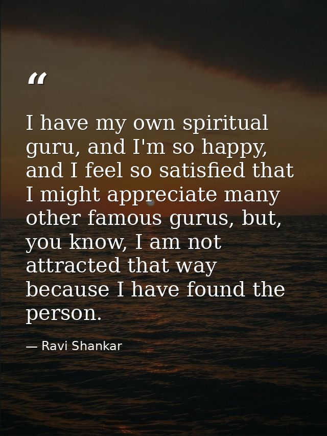 I have my own spiritual guru, and I'm so happy, and I feel so satisfied that I might appreciate many other famous gurus, — Ravi Shankar