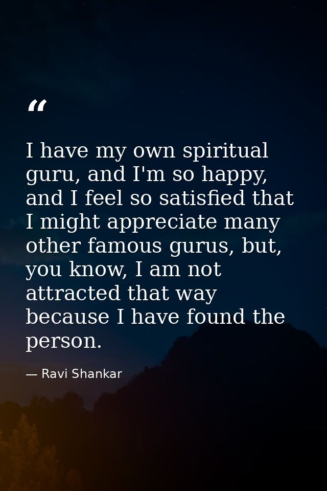 I have my own spiritual guru, and I'm so happy, and I feel so satisfied that I might appreciate many other famous gurus, — Ravi Shankar