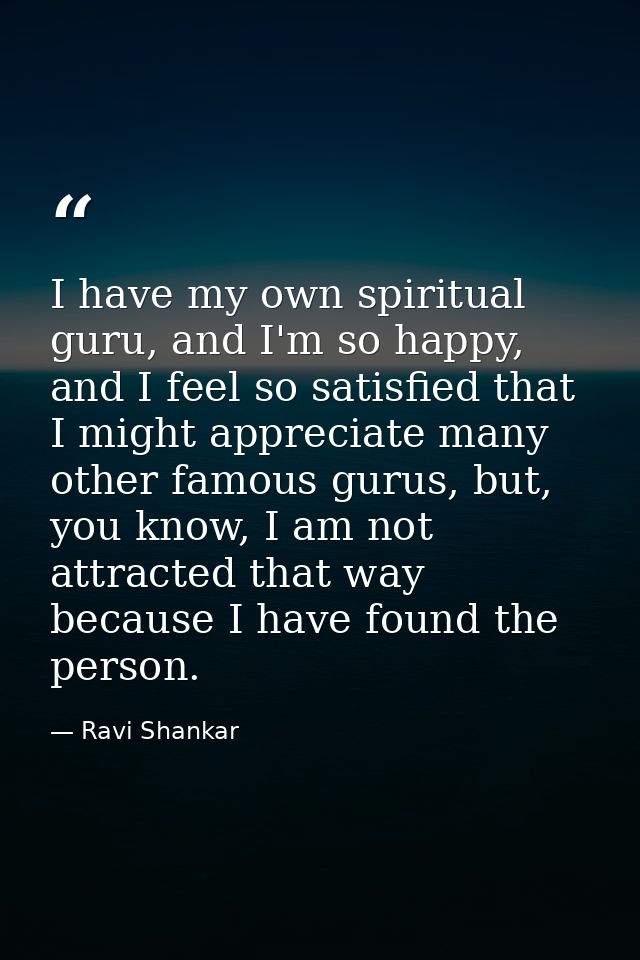 I have my own spiritual guru, and I'm so happy, and I feel so satisfied that I might appreciate many other famous gurus, — Ravi Shankar