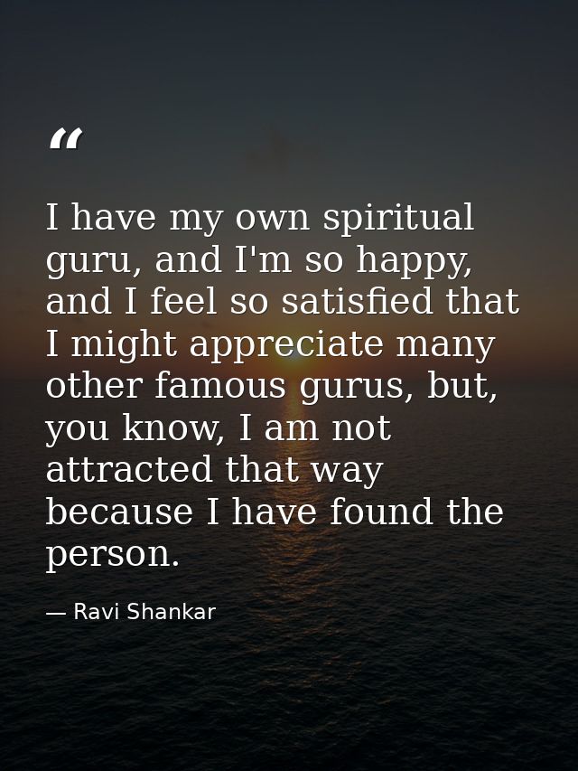 I have my own spiritual guru, and I'm so happy, and I feel so satisfied that I might appreciate many other famous gurus, — Ravi Shankar