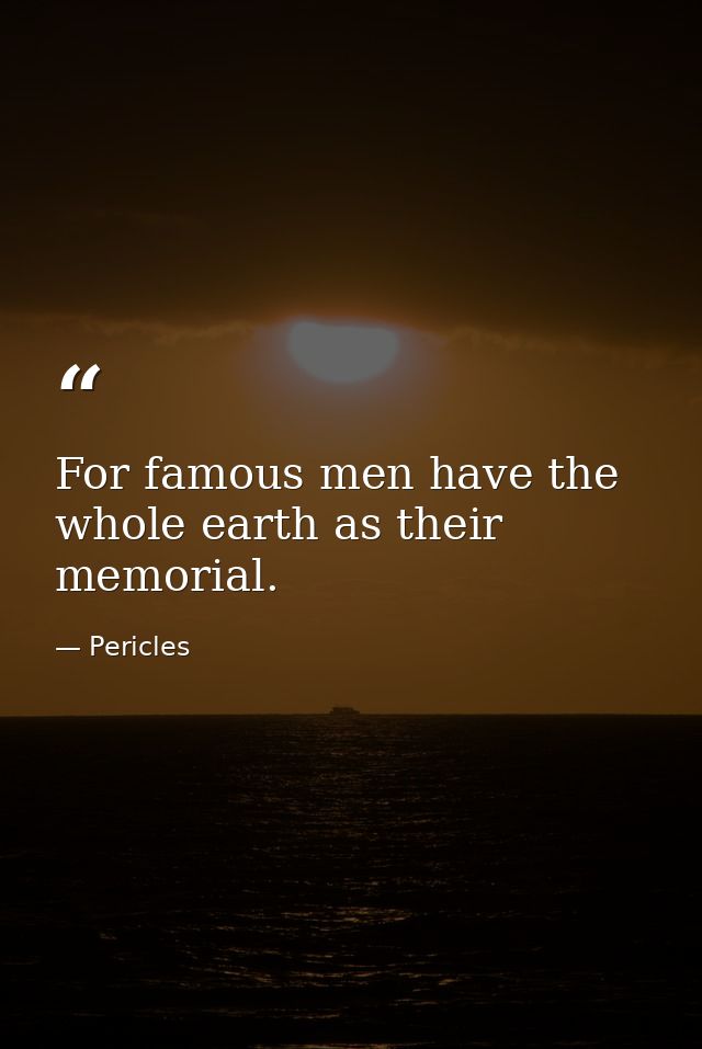 For famous men have the whole earth as their memorial. — Pericles