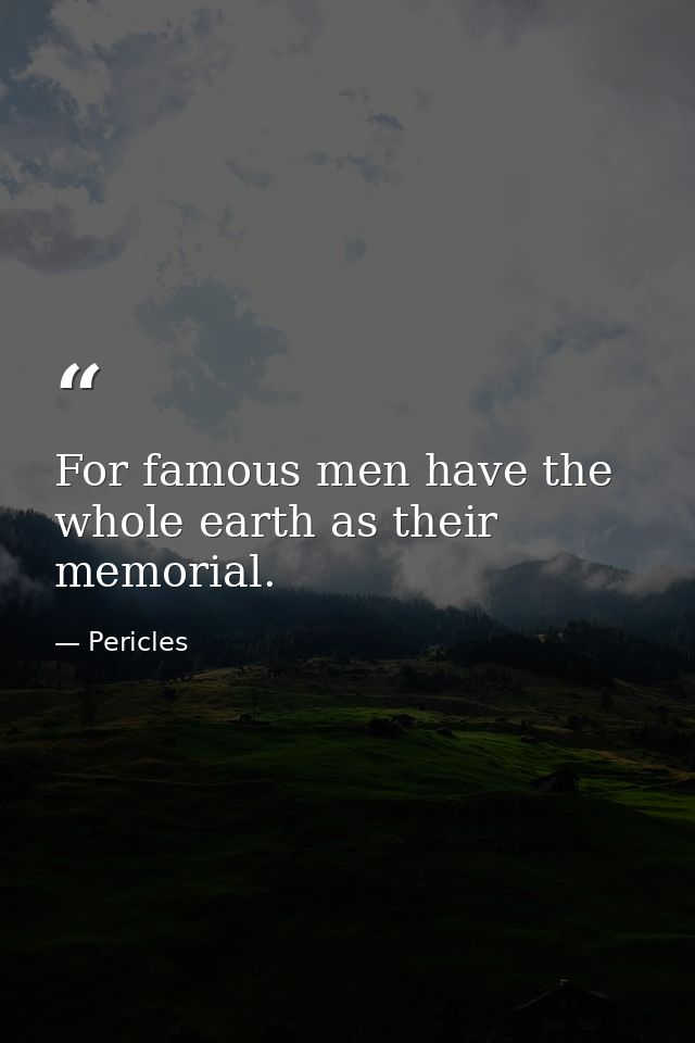 For famous men have the whole earth as their memorial. — Pericles
