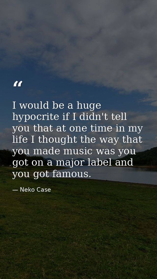 I would be a huge hypocrite if I didn't tell you that at one time in my life I thought the way that you made music was y — Neko Case