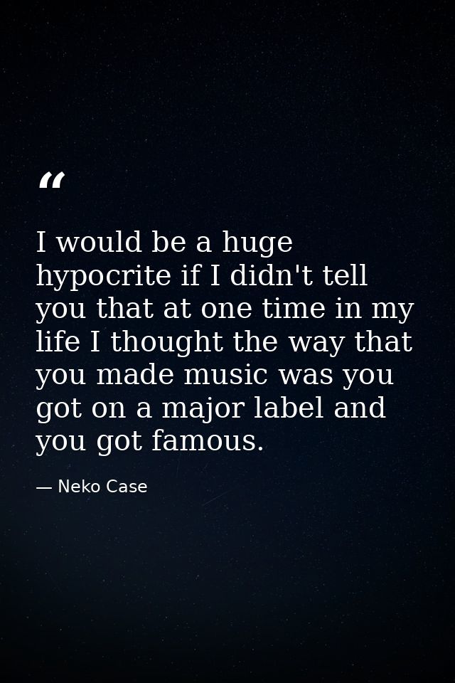 I would be a huge hypocrite if I didn't tell you that at one time in my life I thought the way that you made music was y — Neko Case