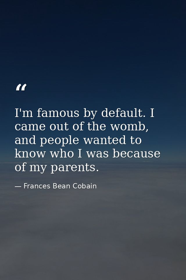 I'm famous by default. I came out of the womb, and people wanted to know who I was because of my parents. — Frances Bean Cobain