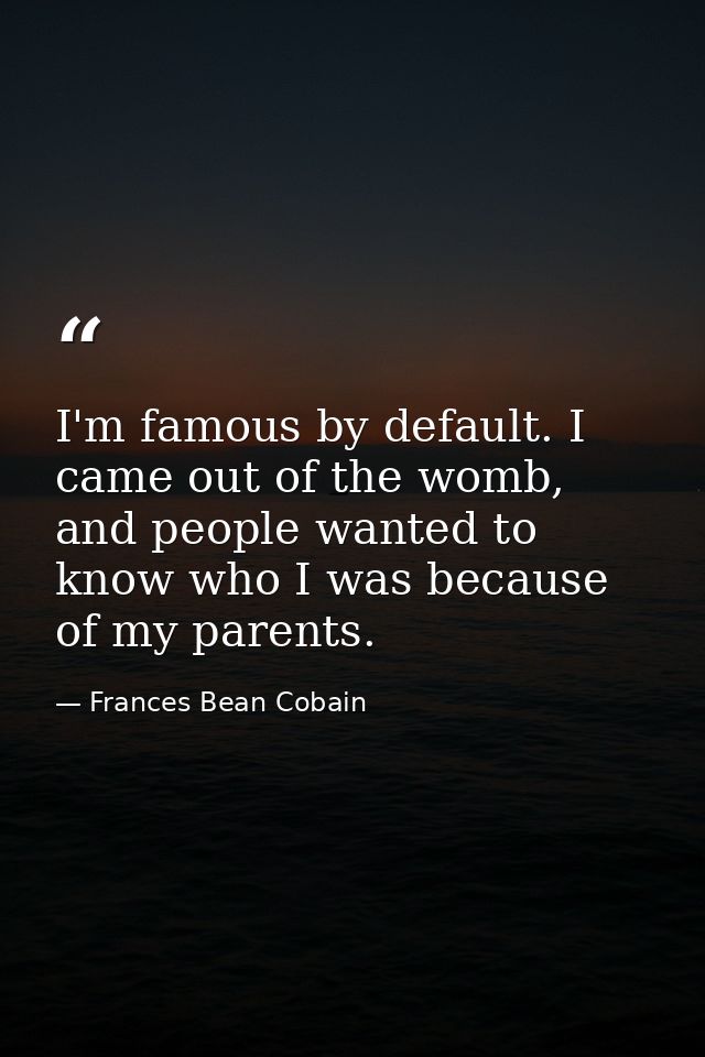I'm famous by default. I came out of the womb, and people wanted to know who I was because of my parents. — Frances Bean Cobain