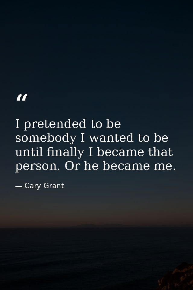 I pretended to be somebody I wanted to be until finally I became that person. Or he became me. — Cary Grant