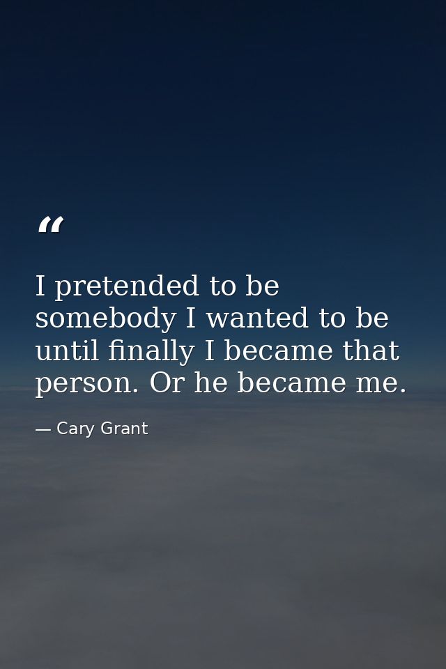 I pretended to be somebody I wanted to be until finally I became that person. Or he became me. — Cary Grant