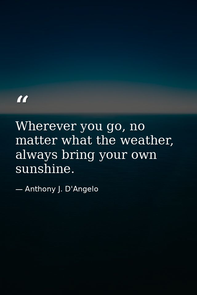 Wherever you go, no matter what the weather, always bring your own sunshine. — Anthony J. D'Angelo