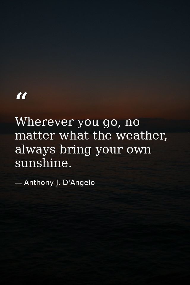 Wherever you go, no matter what the weather, always bring your own sunshine. — Anthony J. D'Angelo