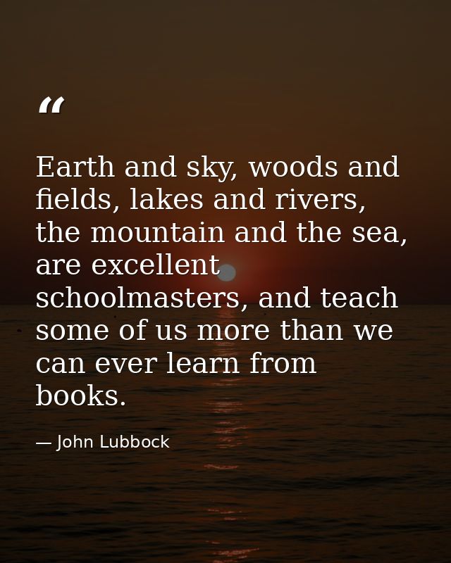 Earth and sky, woods and fields, lakes and rivers, the mountain and the sea, are excellent schoolmasters, and teach some — John Lubbock