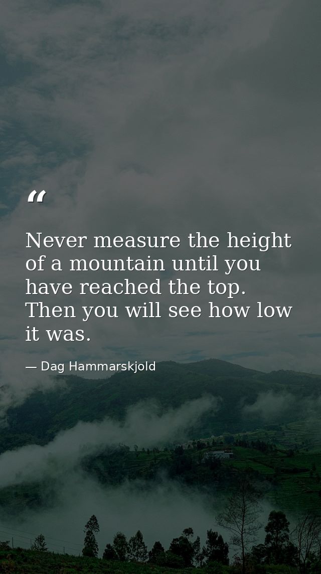 Never measure the height of a mountain until you have reached the top. Then you will see how low it was. — Dag Hammarskjold