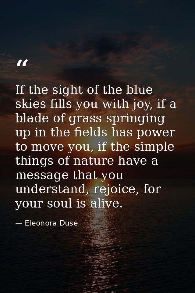 If the sight of the blue skies fills you with joy, if a blade of grass springing up in the fields has power to move you, — Eleonora Duse