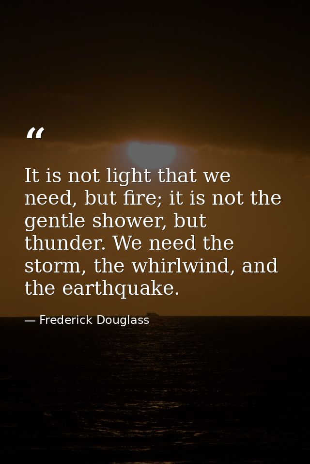 It is not light that we need, but fire; it is not the gentle shower, but thunder. We need the storm, the whirlwind, and  — Frederick Douglass