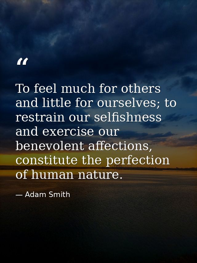 To feel much for others and little for ourselves; to restrain our selfishness and exercise our benevolent affections, co — Adam Smith