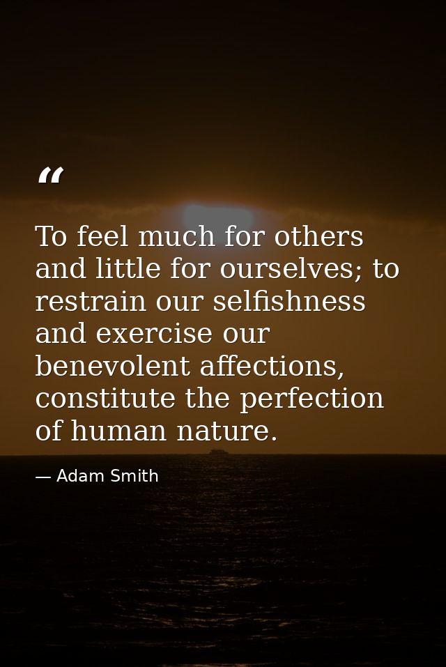 To feel much for others and little for ourselves; to restrain our selfishness and exercise our benevolent affections, co — Adam Smith