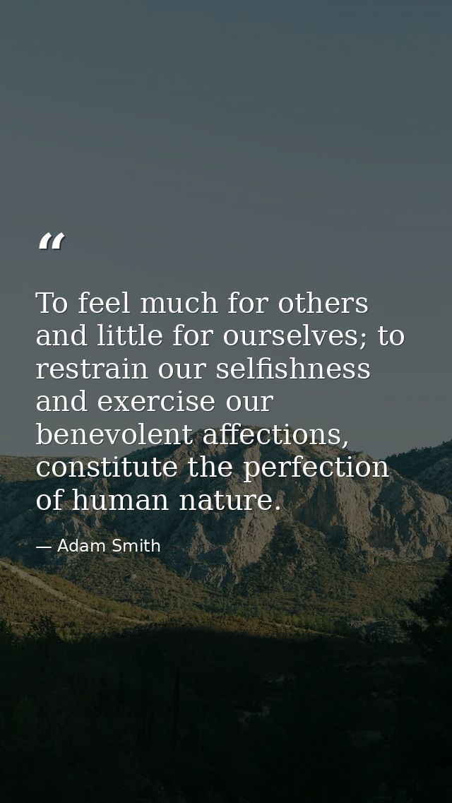 To feel much for others and little for ourselves; to restrain our selfishness and exercise our benevolent affections, co — Adam Smith