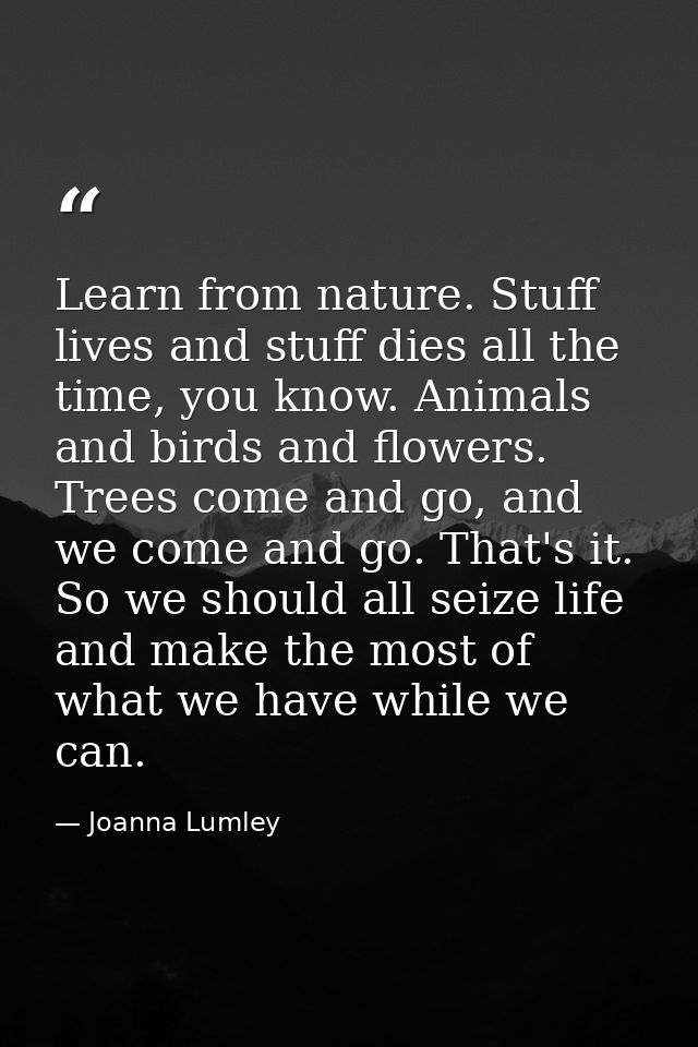 Learn from nature. Stuff lives and stuff dies all the time, you know. Animals and birds and flowers. Trees come and go,  — Joanna Lumley