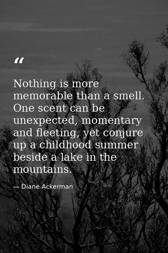 Nothing is more memorable than a smell. One scent can be unexpected, momentary and fleeting, yet conjure up a childhood  — Diane Ackerman