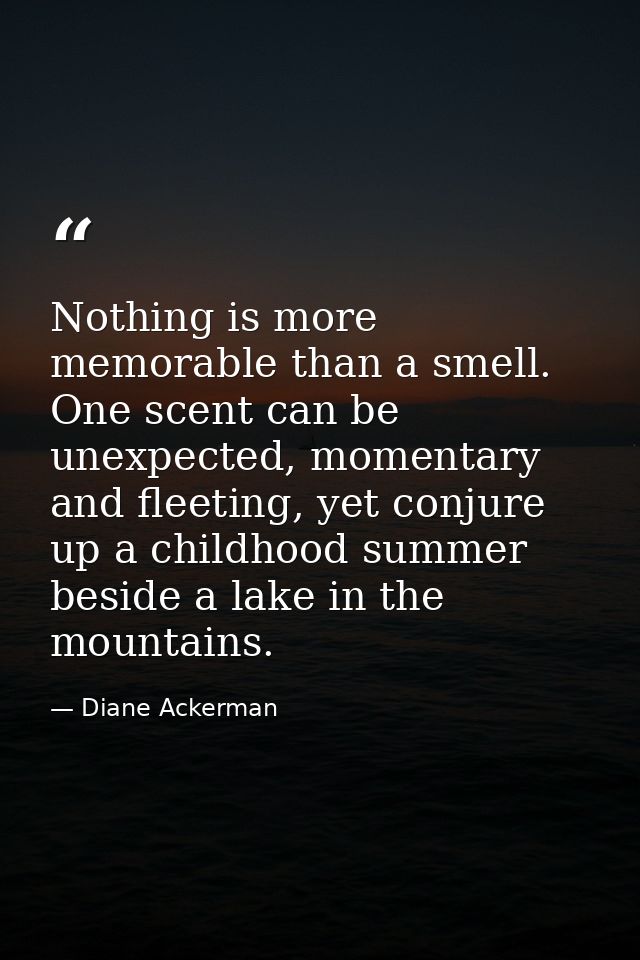 Nothing is more memorable than a smell. One scent can be unexpected, momentary and fleeting, yet conjure up a childhood  — Diane Ackerman
