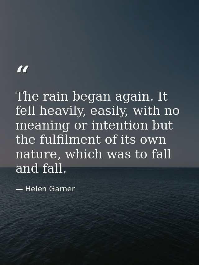 The rain began again. It fell heavily, easily, with no meaning or intention but the fulfilment of its own nature, which  — Helen Garner