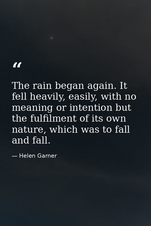 The rain began again. It fell heavily, easily, with no meaning or intention but the fulfilment of its own nature, which  — Helen Garner