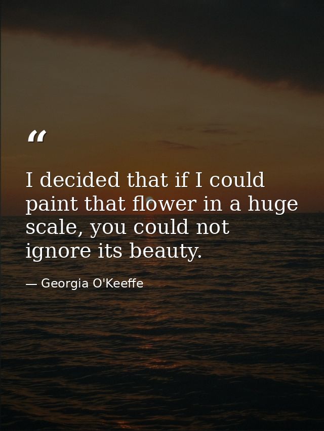 I decided that if I could paint that flower in a huge scale, you could not ignore its beauty. — Georgia O'Keeffe